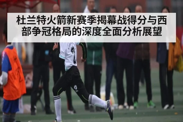 杜兰特火箭新赛季揭幕战得分与西部争冠格局的深度全面分析展望